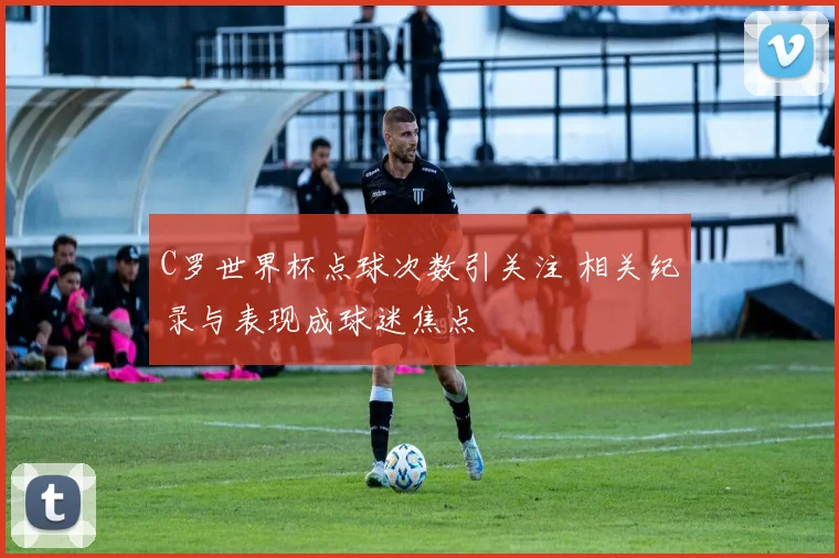 C罗世界杯点球次数引关注 相关纪录与表现成球迷焦点