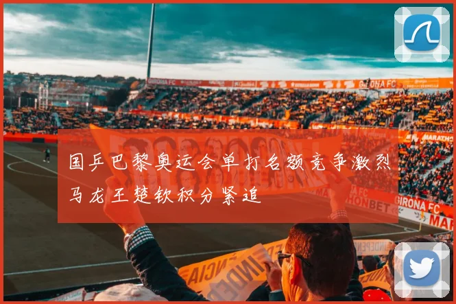 国乒巴黎奥运会单打名额竞争激烈马龙王楚钦积分紧追