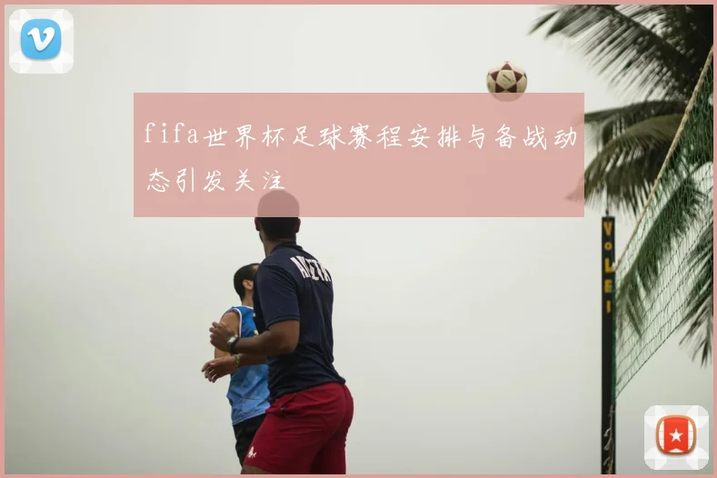 fifa世界杯足球赛程安排与备战动态引发关注