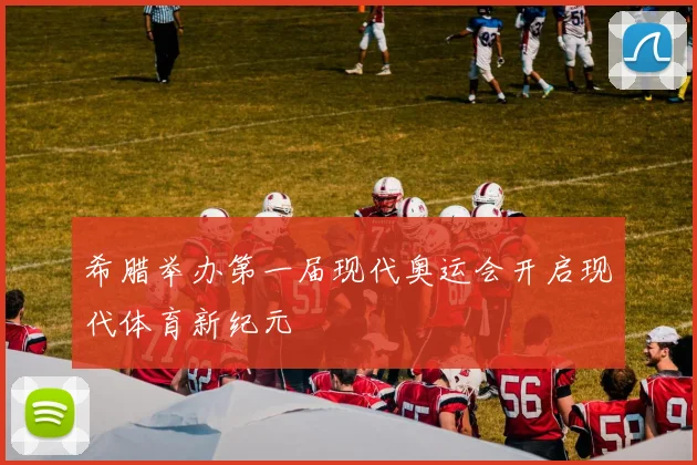 希腊举办第一届现代奥运会开启现代体育新纪元