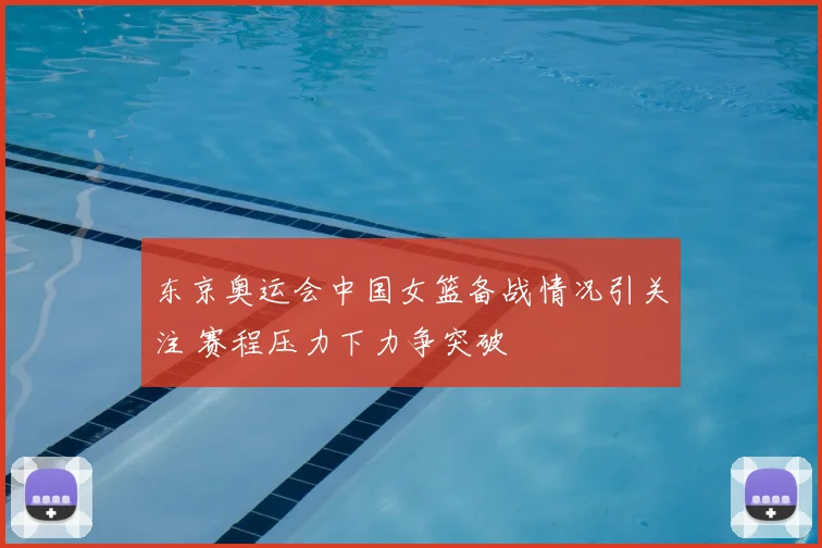 东京奥运会中国女篮备战情况引关注 赛程压力下力争突破