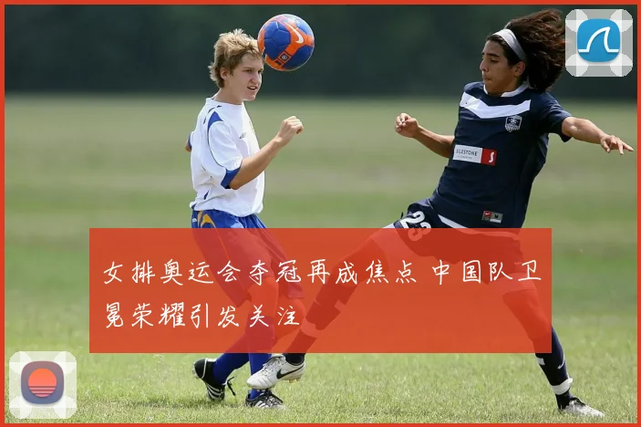 女排奥运会夺冠再成焦点 中国队卫冕荣耀引发关注