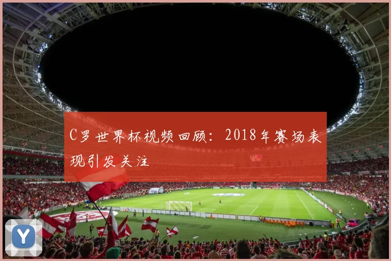 C罗世界杯视频回顾：2018年赛场表现引发关注