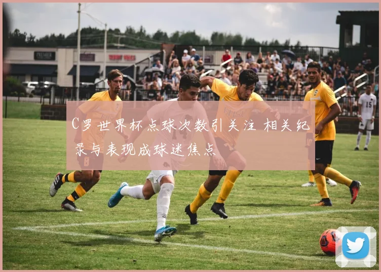 C罗世界杯点球次数引关注 相关纪录与表现成球迷焦点