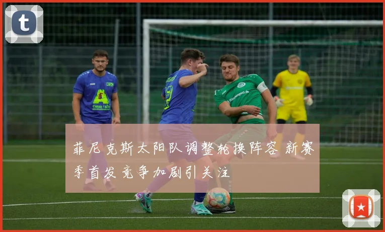 菲尼克斯太阳队调整轮换阵容 新赛季首发竞争加剧引关注