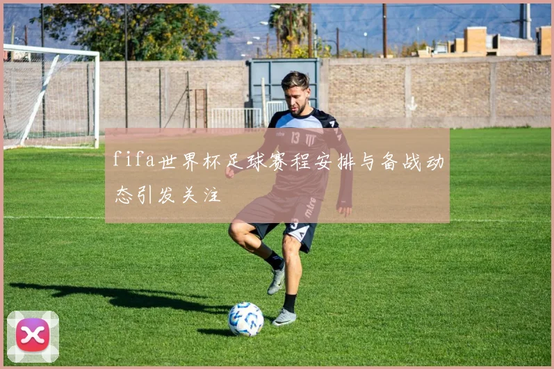 fifa世界杯足球赛程安排与备战动态引发关注