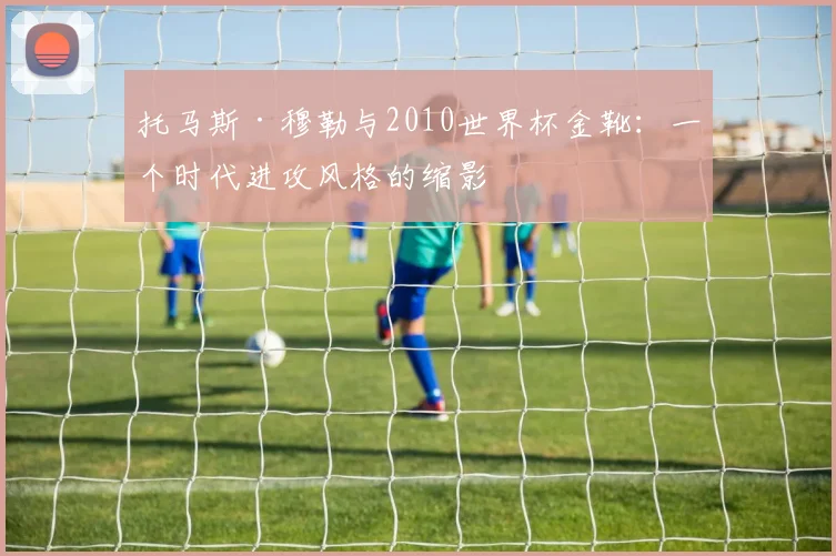 托马斯·穆勒与2010世界杯金靴：一个时代进攻风格的缩影