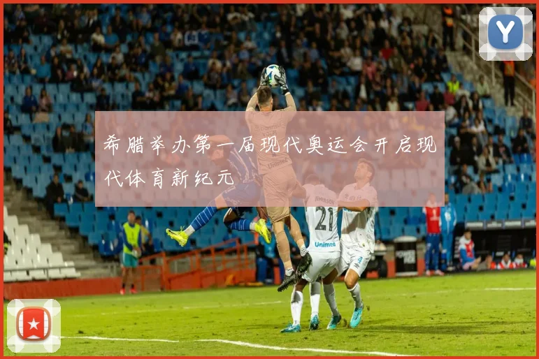 希腊举办第一届现代奥运会开启现代体育新纪元