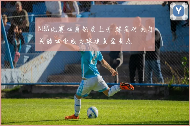 NBA比赛回看热度上升 球星对决与关键回合成为球迷复盘重点