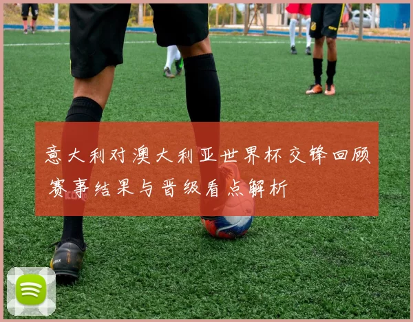 意大利对澳大利亚世界杯交锋回顾 赛事结果与晋级看点解析