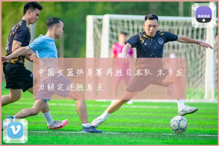 中国女篮热身赛再胜日本队 末节发力锁定连胜看点