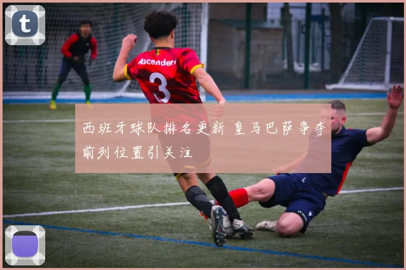 西班牙球队排名更新 皇马巴萨争夺前列位置引关注