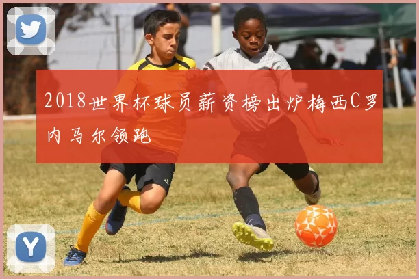 2018世界杯球员薪资榜出炉梅西C罗内马尔领跑