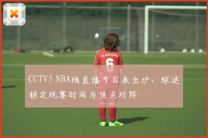CCTV5 NBA线直播节目表出炉，球迷锁定观赛时间与焦点对阵