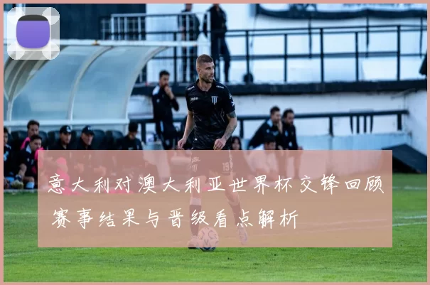 意大利对澳大利亚世界杯交锋回顾 赛事结果与晋级看点解析
