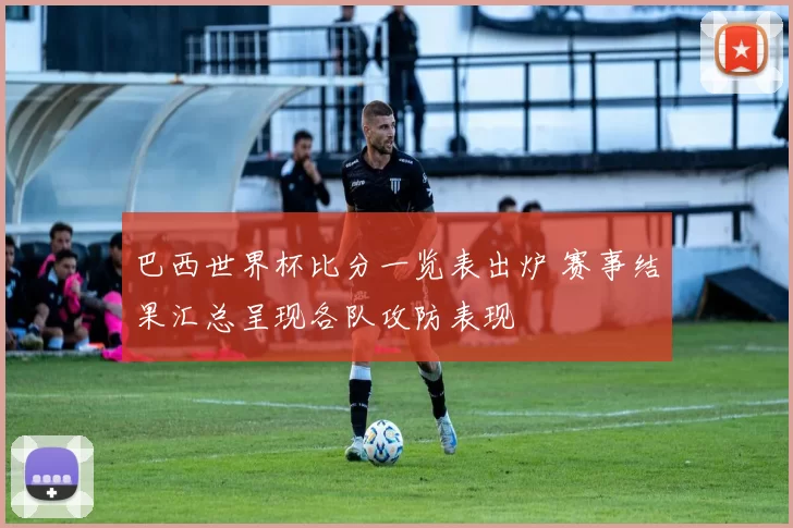 巴西世界杯比分一览表出炉 赛事结果汇总呈现各队攻防表现