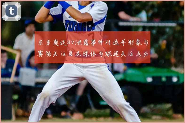 东京奥运av泄露事件对选手形象与赛场关注度及媒体与球迷关注点分析