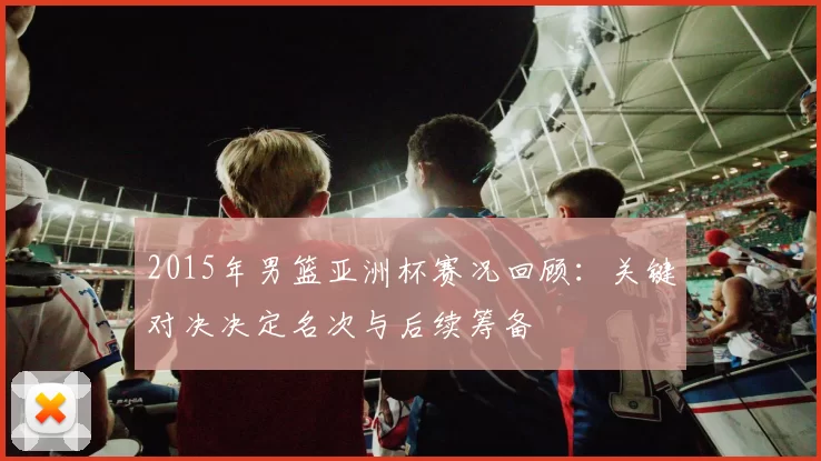 2015年男篮亚洲杯赛况回顾：关键对决决定名次与后续筹备