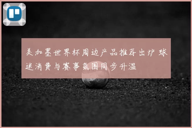 美加墨世界杯周边产品推荐出炉 球迷消费与赛事氛围同步升温