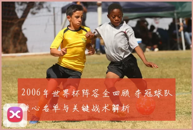 2006年世界杯阵容全回顾 夺冠球队核心名单与关键战术解析