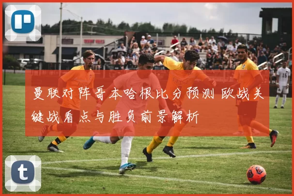 曼联对阵哥本哈根比分预测 欧战关键战看点与胜负前景解析