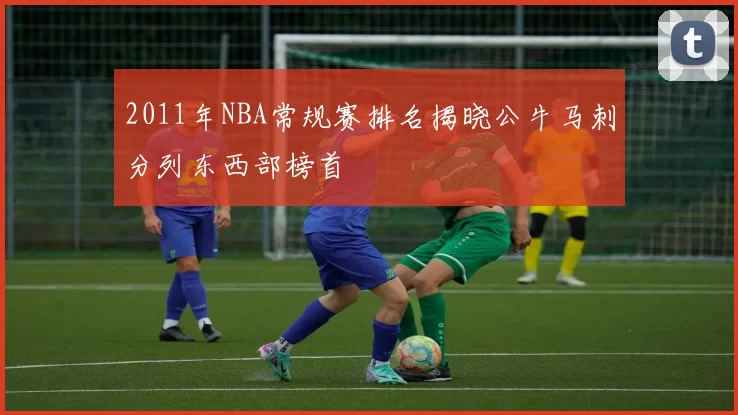 2011年NBA常规赛排名揭晓公牛马刺分列东西部榜首