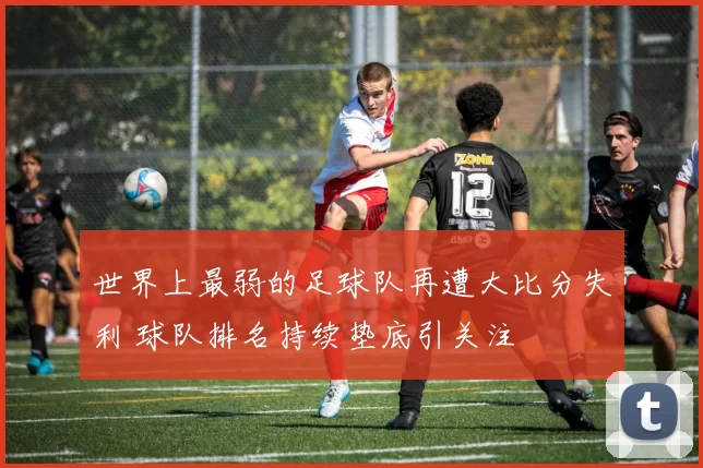 世界上最弱的足球队再遭大比分失利 球队排名持续垫底引关注