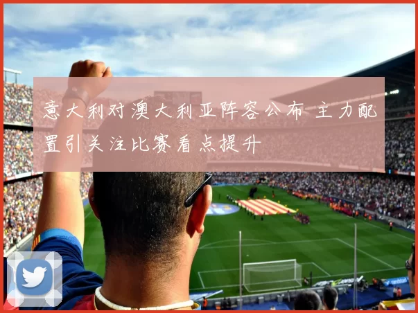 意大利对澳大利亚阵容公布 主力配置引关注比赛看点提升
