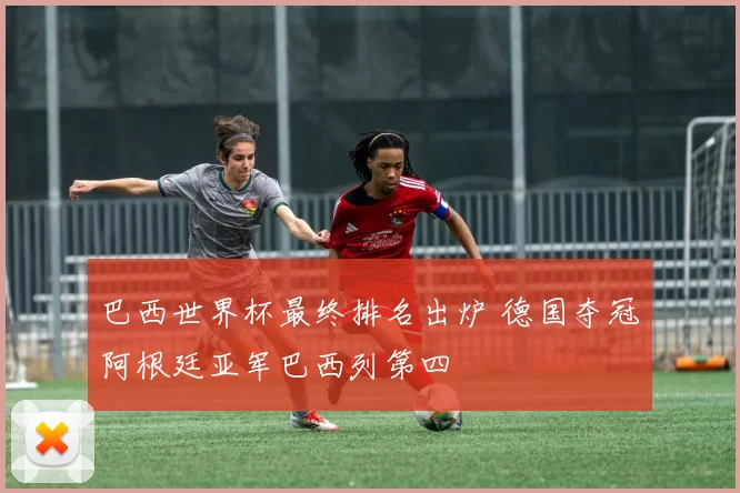 巴西世界杯最终排名出炉 德国夺冠阿根廷亚军巴西列第四