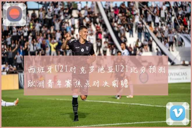 西班牙U21对克罗地亚U21比分预测欧洲青年赛焦点对决前瞻