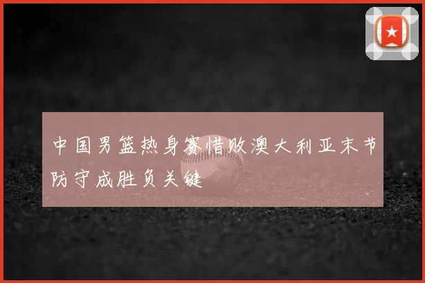中国男篮热身赛惜败澳大利亚末节防守成胜负关键