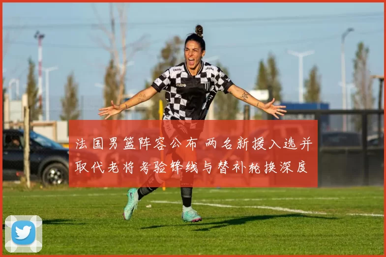 法国男篮阵容公布 两名新援入选并取代老将考验锋线与替补轮换深度