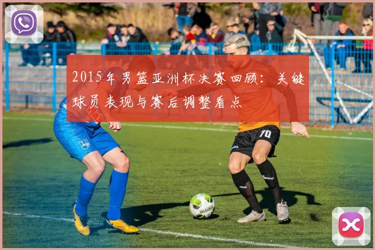 2015年男篮亚洲杯决赛回顾：关键球员表现与赛后调整看点