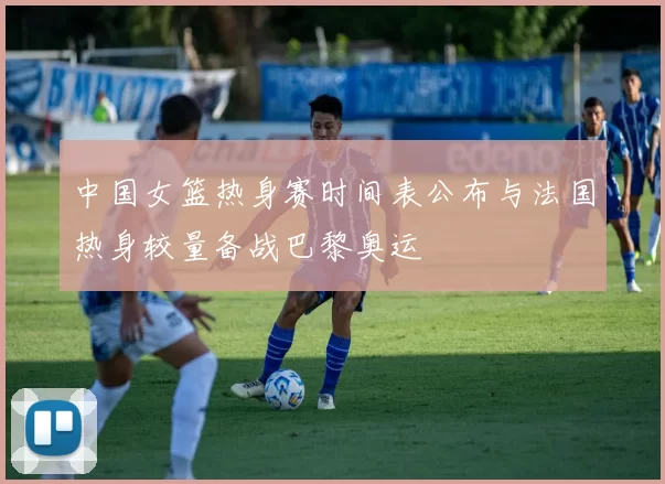 中国女篮热身赛时间表公布与法国热身较量备战巴黎奥运
