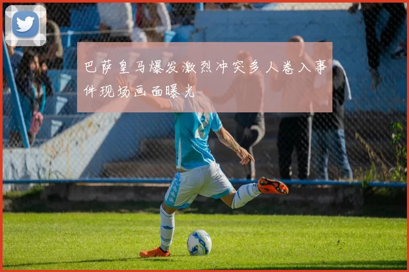 巴萨皇马爆发激烈冲突多人卷入事件现场画面曝光