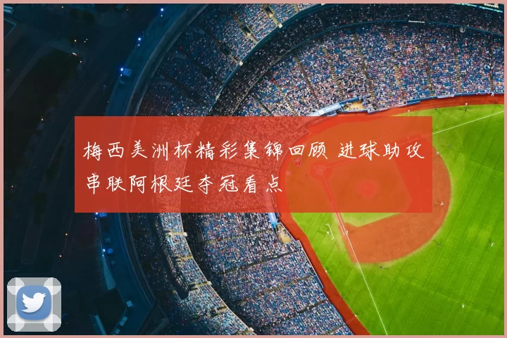 梅西美洲杯精彩集锦回顾 进球助攻串联阿根廷夺冠看点