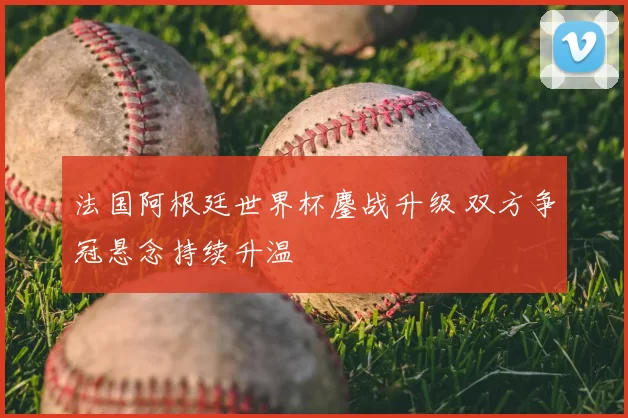 法国阿根廷世界杯鏖战升级 双方争冠悬念持续升温