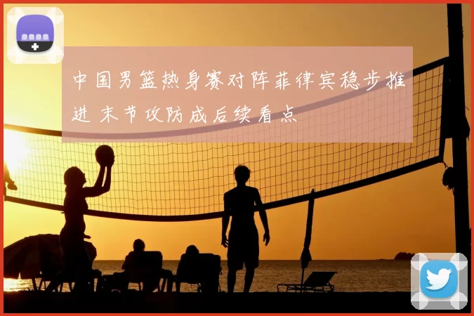 中国男篮热身赛对阵菲律宾稳步推进 末节攻防成后续看点