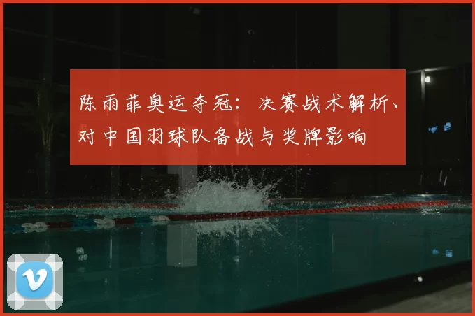 陈雨菲奥运夺冠：决赛战术解析、对中国羽球队备战与奖牌影响
