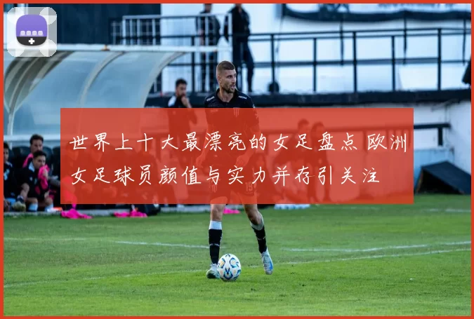 世界上十大最漂亮的女足盘点 欧洲女足球员颜值与实力并存引关注