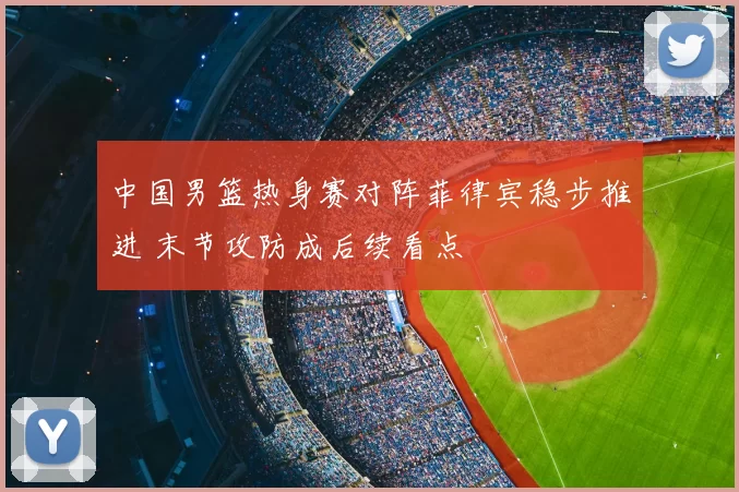 中国男篮热身赛对阵菲律宾稳步推进 末节攻防成后续看点