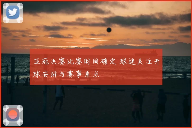 亚冠决赛比赛时间确定 球迷关注开球安排与赛事看点