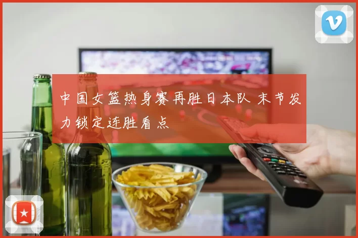 中国女篮热身赛再胜日本队 末节发力锁定连胜看点