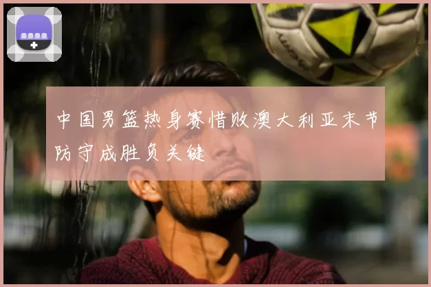 中国男篮热身赛惜败澳大利亚末节防守成胜负关键