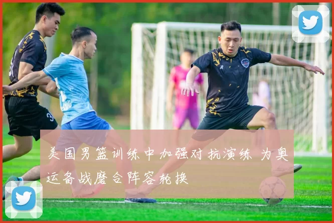 美国男篮训练中加强对抗演练 为奥运备战磨合阵容轮换