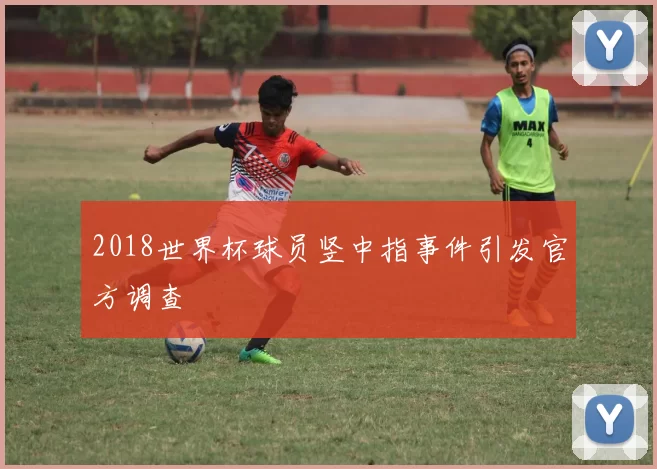 2018世界杯球员竖中指事件引发官方调查