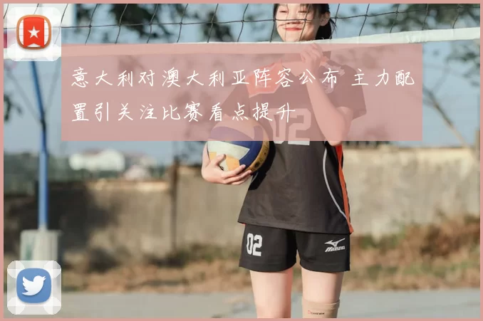 意大利对澳大利亚阵容公布 主力配置引关注比赛看点提升