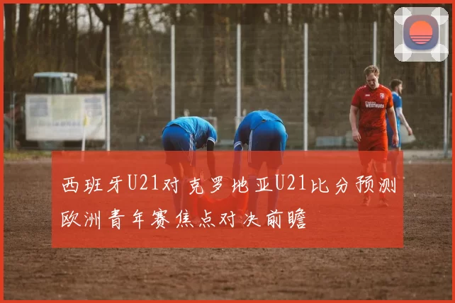 西班牙U21对克罗地亚U21比分预测欧洲青年赛焦点对决前瞻