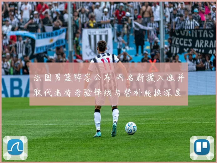 法国男篮阵容公布 两名新援入选并取代老将考验锋线与替补轮换深度