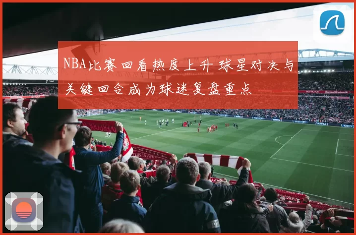 NBA比赛回看热度上升 球星对决与关键回合成为球迷复盘重点
